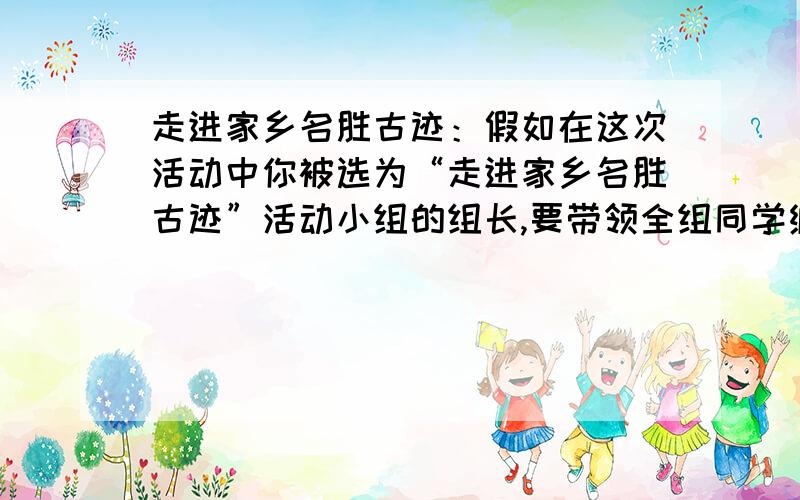 走进家乡名胜古迹：假如在这次活动中你被选为“走进家乡名胜古迹”活动小组的组长,要带领全组同学编一本反映家乡风光的读本,你计划怎样完成这个任务?请写出你们小组的主要活动过程,