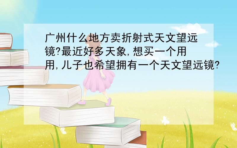 广州什么地方卖折射式天文望远镜?最近好多天象,想买一个用用,儿子也希望拥有一个天文望远镜?