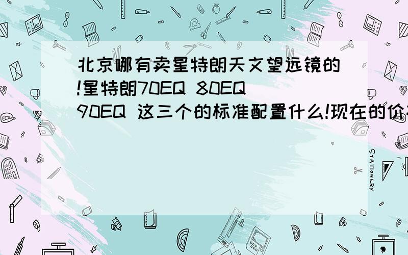 北京哪有卖星特朗天文望远镜的!星特朗70EQ 80EQ 90EQ 这三个的标准配置什么!现在的价格是多少 我要找的是店面或者是柜台都可以!就是专门卖天文望远镜系列的东西都可以!.