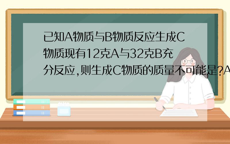 已知A物质与B物质反应生成C物质现有12克A与32克B充分反应,则生成C物质的质量不可能是?A 44g B 32g C 22g D 12g