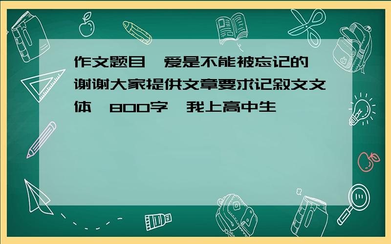 作文题目《爱是不能被忘记的》谢谢大家提供文章要求记叙文文体、800字,我上高中生……