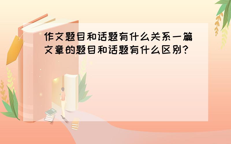 作文题目和话题有什么关系一篇文章的题目和话题有什么区别?