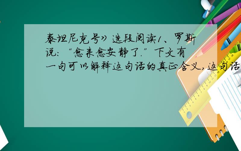 泰坦尼克号》选段阅读1、罗斯说：“愈来愈安静了.”下文有一句可以解释这句话的真正含义,这句话是___2、罗斯说：“我爱你,杰克.”这句话尤其丰富的言外之意,请写出来,并说明理由言外