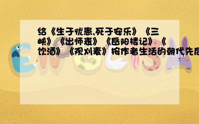 给《生于忧患,死于安乐》《三峡》《出师表》《岳阳楼记》《饮酒》《观刈麦》按作者生活的朝代先后排序