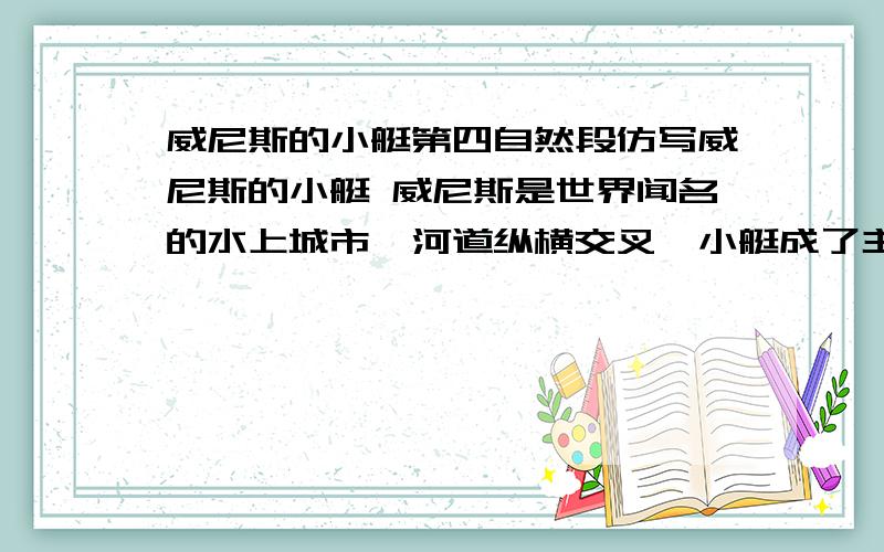 威尼斯的小艇第四自然段仿写威尼斯的小艇 威尼斯是世界闻名的水上城市,河道纵横交叉,小艇成了主要的交通工具,等于大街上的汽车.威尼斯的小艇有二三十英尺长,又窄又深,有点像独木舟.