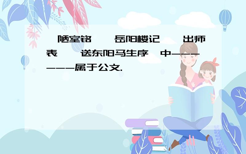 【陋室铭】【岳阳楼记】【出师表】【送东阳马生序】中------属于公文.