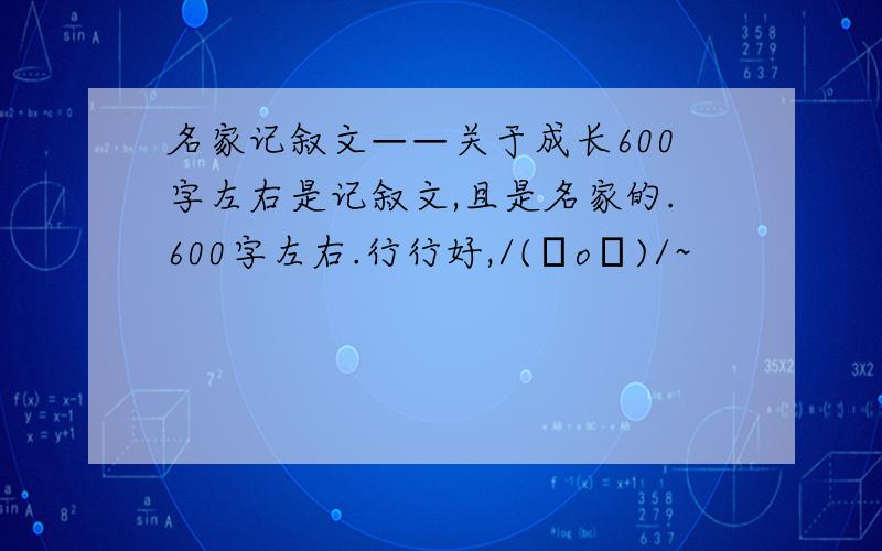 名家记叙文——关于成长600字左右是记叙文,且是名家的.600字左右.行行好,/(ㄒoㄒ)/~