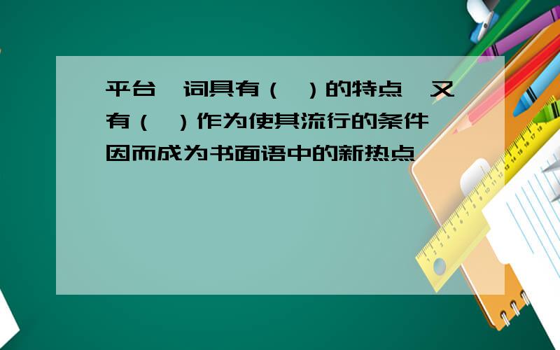 平台一词具有（ ）的特点,又有（ ）作为使其流行的条件,因而成为书面语中的新热点