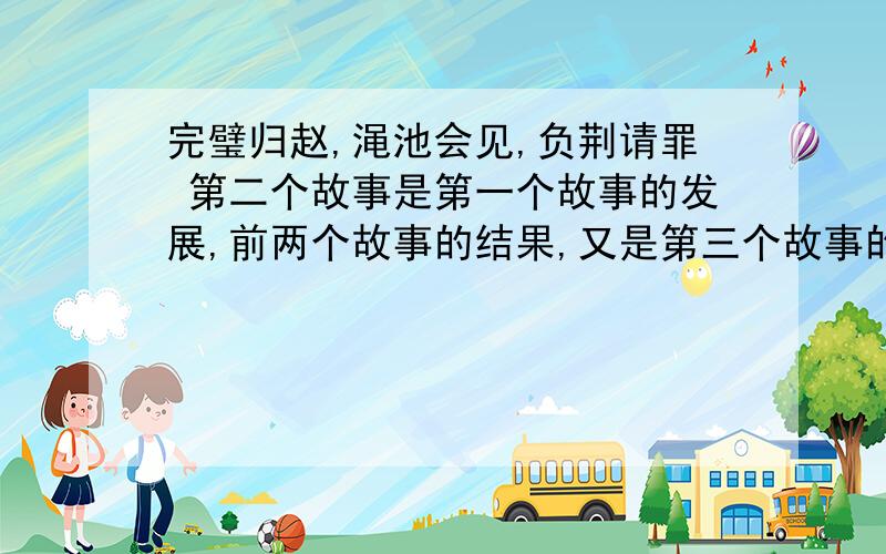 完璧归赵,渑池会见,负荆请罪 第二个故事是第一个故事的发展,前两个故事的结果,又是第三个故事的（ ）