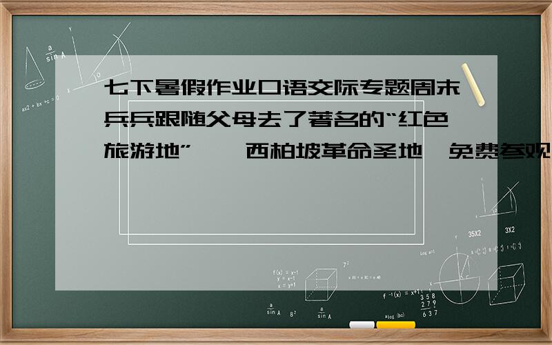 七下暑假作业口语交际专题周末兵兵跟随父母去了著名的“红色旅游地”——西柏坡革命圣地,免费参观之余,一家三口感慨万分:爸爸说：“_______________________________________”妈妈说：“__________