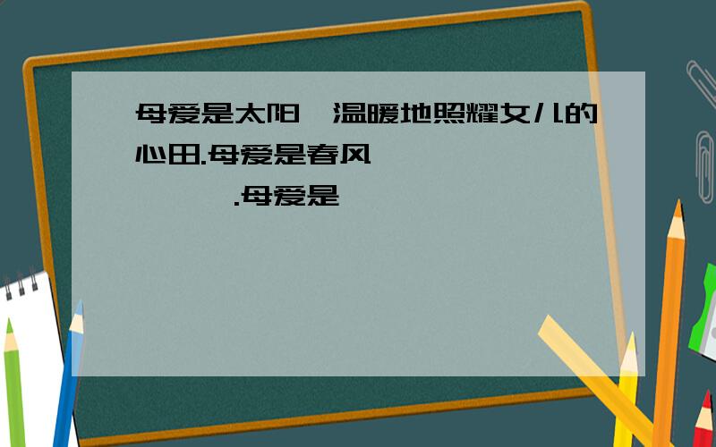 母爱是太阳,温暖地照耀女儿的心田.母爱是春风,————————.母爱是—— ,——————