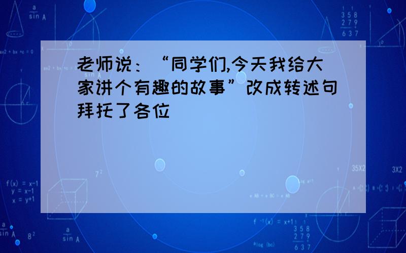 老师说：“同学们,今天我给大家讲个有趣的故事”改成转述句拜托了各位