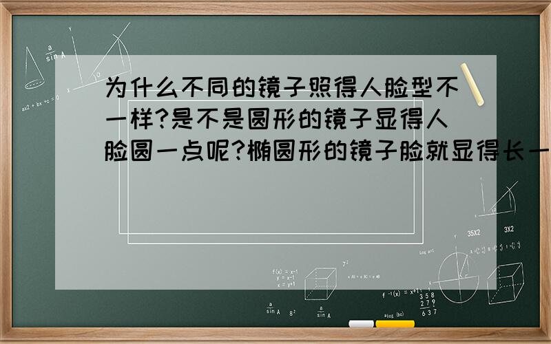 为什么不同的镜子照得人脸型不一样?是不是圆形的镜子显得人脸圆一点呢?椭圆形的镜子脸就显得长一些,而方形的镜子也显得脸比较宽,这是怎么回事呢?哪种镜子比较适合做梳妆镜呢?