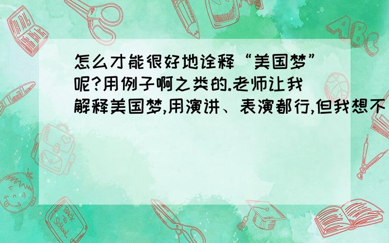 怎么才能很好地诠释“美国梦”呢?用例子啊之类的.老师让我解释美国梦,用演讲、表演都行,但我想不出好的方法啊,在课堂上表演,只有几分钟时间.PS:我大学了.