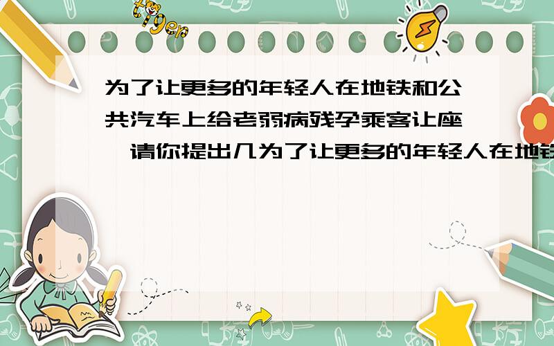 为了让更多的年轻人在地铁和公共汽车上给老弱病残孕乘客让座,请你提出几为了让更多的年轻人在地铁和公共汽车上给老弱病残孕乘客让座,请你提出几条好的建议和想法写下来交给有关部