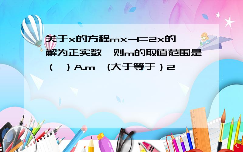 关于x的方程mx-1=2x的解为正实数,则m的取值范围是（ ）A.m≥(大于等于）2            B.m≤（小于等于）2         C.m＞2        D.m＜2