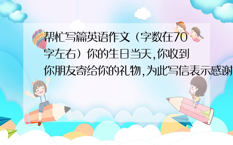 帮忙写篇英语作文（字数在70字左右）你的生日当天,你收到你朋友寄给你的礼物,为此写信表示感谢（大约是6级水平的）