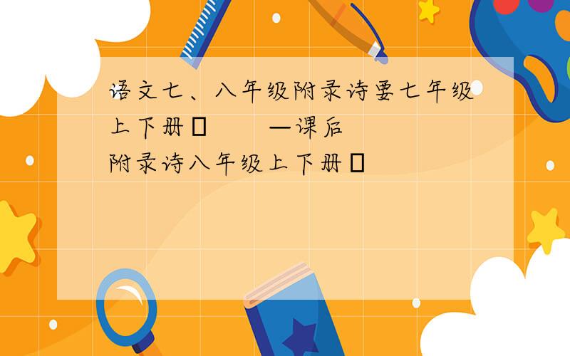 语文七、八年级附录诗要七年级上下册╲       —课后附录诗八年级上下册╱