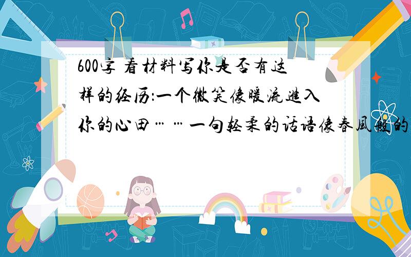 600字 看材料写你是否有这样的经历：一个微笑像暖流进入你的心田……一句轻柔的话语像春风般的温暖……一个人的动作一直留给你难以磨灭的印象……一件寻常而珍贵的物品一直被你收藏