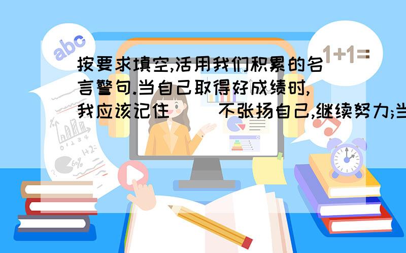 按要求填空,活用我们积累的名言警句.当自己取得好成绩时,我应该记住( )不张扬自己,继续努力;当自己面临失败时,我用( )鼓励自己.还要时常告戒自己;学任何东西都要有毅力,不要( )