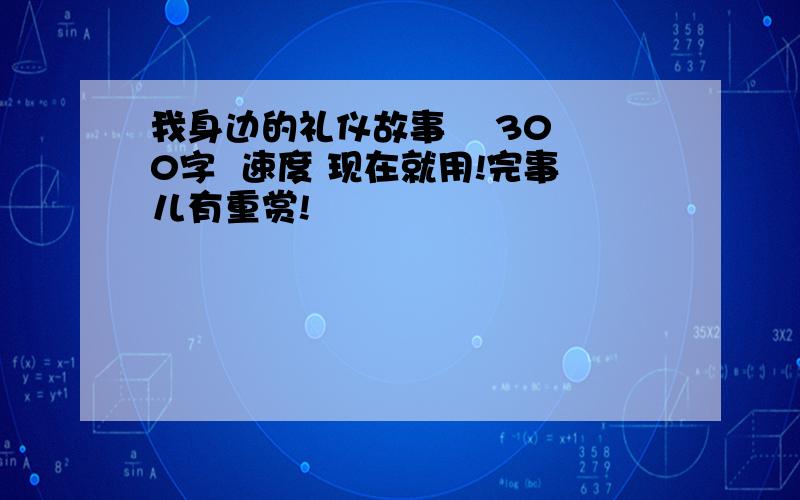 我身边的礼仪故事    300字  速度 现在就用!完事儿有重赏!