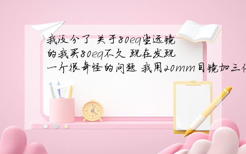 我没分了 关于80eq望远镜的我买80eq不久 现在发现一个很奇怪的问题 我用20mm目镜加三倍增倍镜看行星的效果怎么和4mm目镜看的效果差不多呢 不应该啊 20mm加三倍增倍镜 应该是145倍啊 怎么效