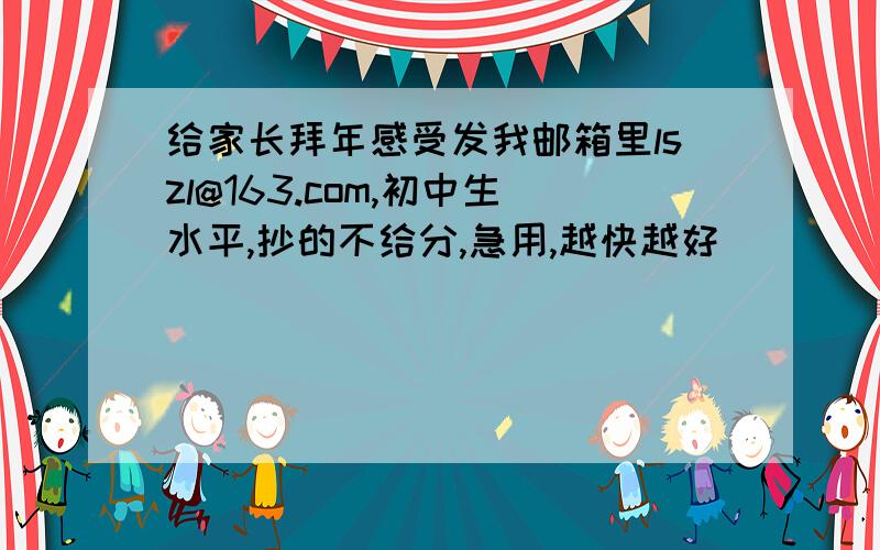 给家长拜年感受发我邮箱里lszl@163.com,初中生水平,抄的不给分,急用,越快越好