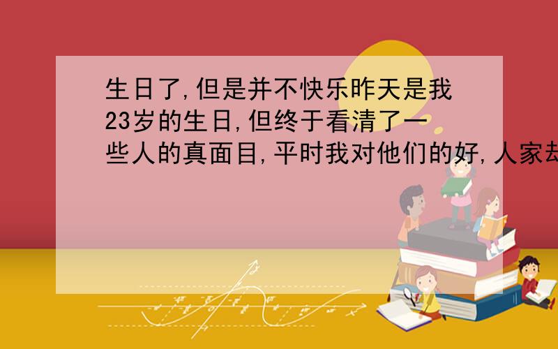 生日了,但是并不快乐昨天是我23岁的生日,但终于看清了一些人的真面目,平时我对他们的好,人家却不记得,生日居然要自己买蛋糕,买烧烤的东西,我是比较内向的人,不怎么爱说话,我弟弟的老