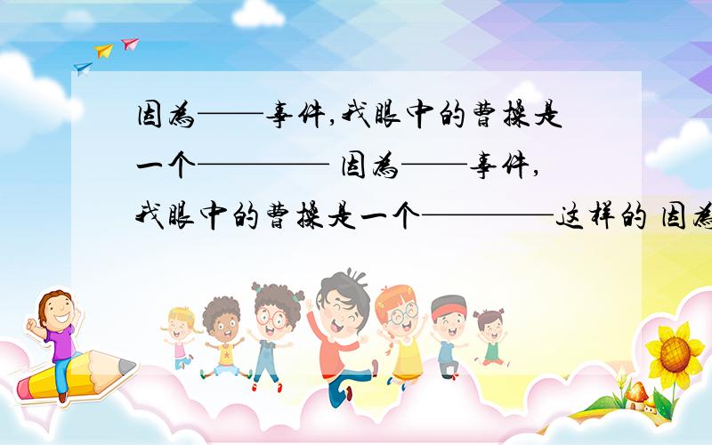 因为——事件,我眼中的曹操是一个———— 因为——事件,我眼中的曹操是一个————这样的 因为什么什么事件,我眼中的曹操是怎样的一个人 两条 还有两条杨修的!