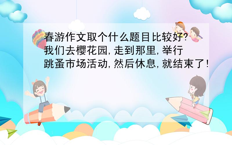 春游作文取个什么题目比较好?我们去樱花园,走到那里,举行跳蚤市场活动,然后休息,就结束了!