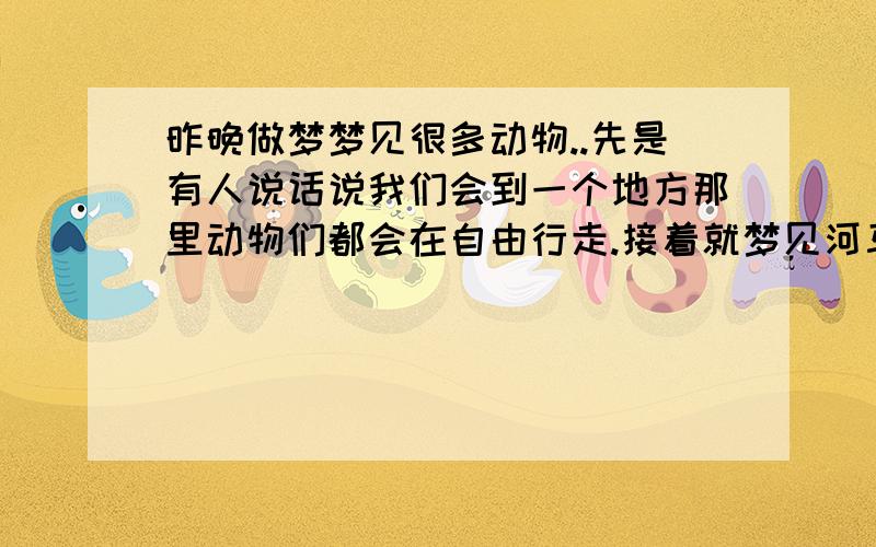 昨晚做梦梦见很多动物..先是有人说话说我们会到一个地方那里动物们都会在自由行走.接着就梦见河马在河里游泳.旁边和只鄂雨在岸上走,走着走着就脚扭了掉进河里把河马压死了..接着有猛