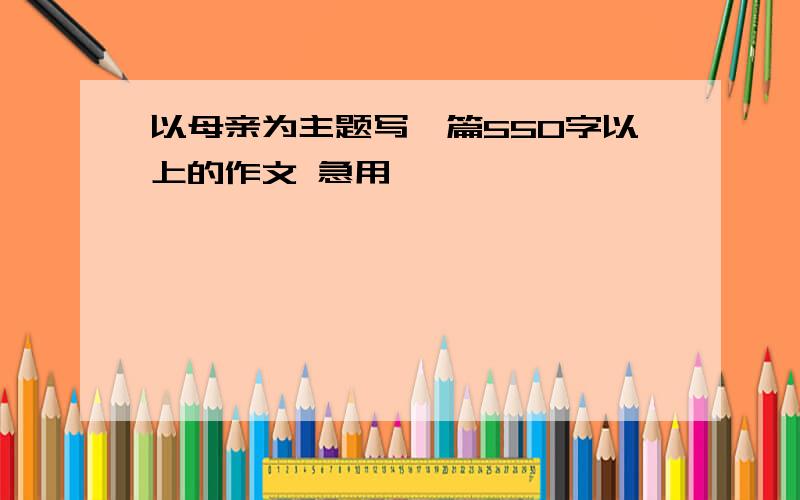 以母亲为主题写一篇550字以上的作文 急用