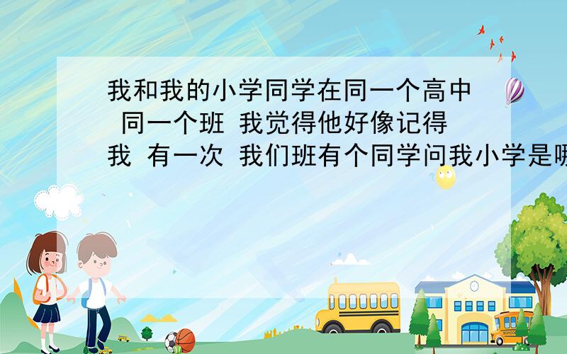 我和我的小学同学在同一个高中 同一个班 我觉得他好像记得我 有一次 我们班有个同学问我小学是哪的我就觉得是他让那个同学问的 可是我现在不知道跟他说什么 毕竟初中这四年也没在一