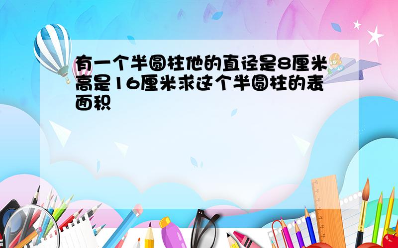 有一个半圆柱他的直径是8厘米高是16厘米求这个半圆柱的表面积