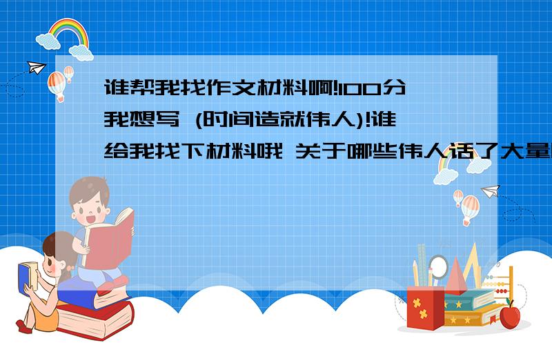 谁帮我找作文材料啊!100分我想写 (时间造就伟人)!谁给我找下材料哦 关于哪些伟人话了大量时间才有成就的!具体点的啊..准备写600~700字吧 材料1到2个就OK了啊!急 最好吧材料的地址也发下哦