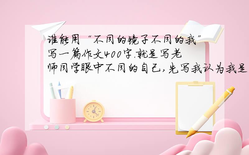 谁能用“不同的镜子不同的我”写一篇作文400字.就是写老师同学眼中不同的自己,先写我认为我是怎样的再写老师同学家长眼中不同的自己.