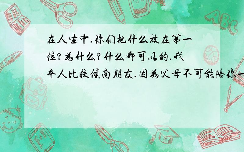 在人生中,你们把什么放在第一位?为什么?什么都可以的.我本人比较倾向朋友.因为父母不可能陪你一辈子.至少比朋友少.我是个重义气的人.