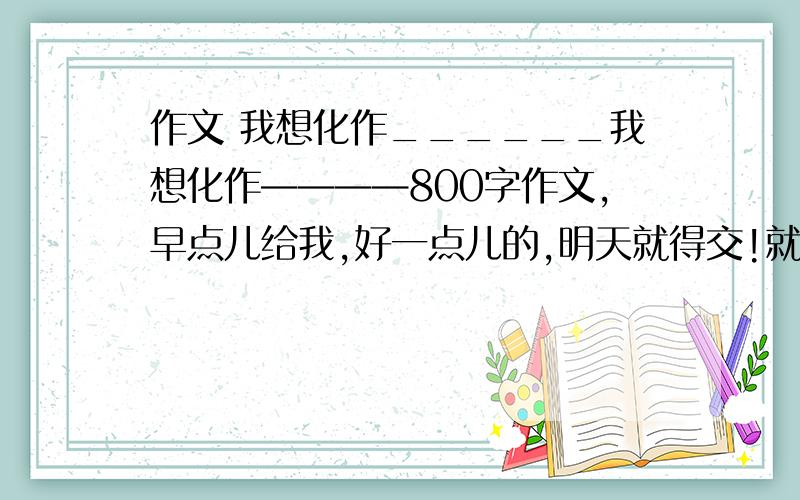 作文 我想化作______我想化作————800字作文,早点儿给我,好一点儿的,明天就得交!就一篇,挑好的,好的,就追加100分