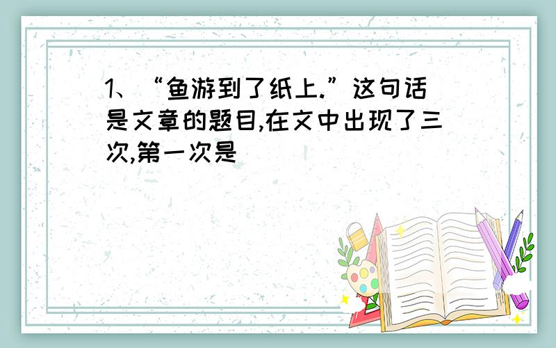 1、“鱼游到了纸上.”这句话是文章的题目,在文中出现了三次,第一次是_____________________________；第二次是作者的__________________________；第三次是作者与___________________________的笔谈.