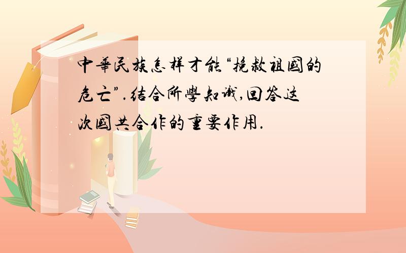 中华民族怎样才能“挽救祖国的危亡”.结合所学知识,回答这次国共合作的重要作用.