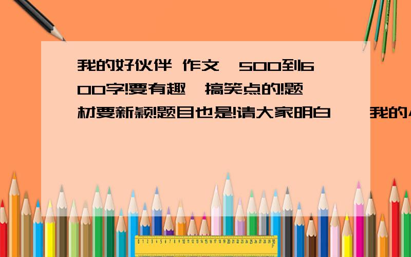 我的好伙伴 作文,500到600字!要有趣、搞笑点的!题材要新颖!题目也是!请大家明白——我的小伙伴要的是题材新颖！事例要有趣、搞笑的！要550字！速度啊！快点快点!急急急急急急急急急急急