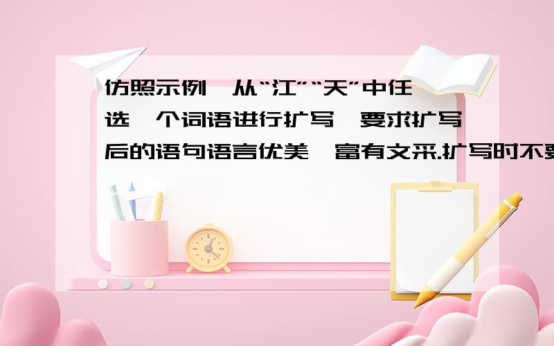 仿照示例,从“江”“天”中任选一个词语进行扩写,要求扩写后的语句语言优美,富有文采.扩写时不要拘泥于示例,在词前、词后扩充均可.示例：春——春天——你在春天这个播种的季节里—