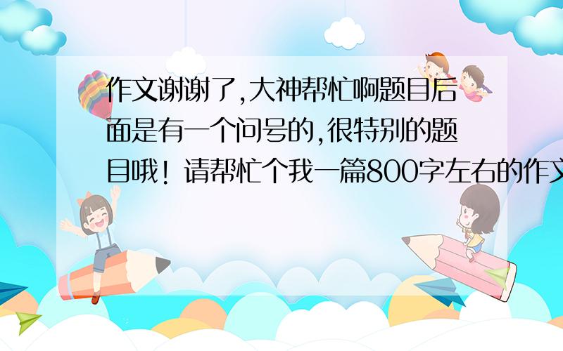 作文谢谢了,大神帮忙啊题目后面是有一个问号的,很特别的题目哦! 请帮忙个我一篇800字左右的作文!很急用啊! 可以从正面或者反面写的: 正面立意:以小见大,见微知著. 反面立意:以偏概全