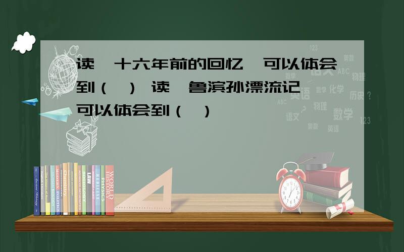 读《十六年前的回忆》可以体会到（ ） 读《鲁滨孙漂流记》可以体会到（ ）