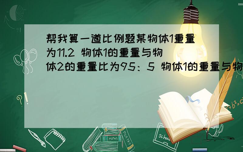 帮我算一道比例题某物体1重量为11.2 物体1的重量与物体2的重量比为95：5 物体1的重量与物体3的重量比为20：1 求物体2与物体3的重量是多少?请列出公式