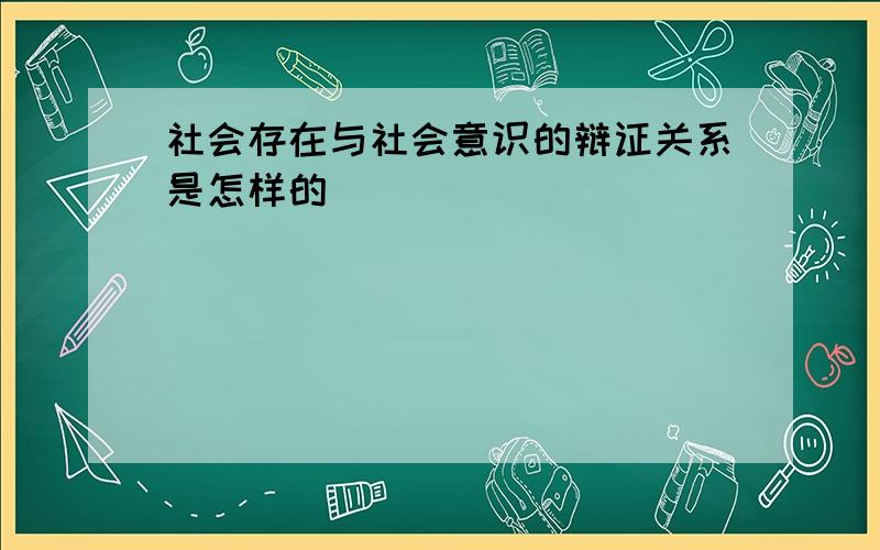 社会存在与社会意识的辩证关系是怎样的