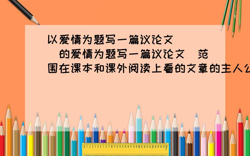 以爱情为题写一篇议论文 ( )的爱情为题写一篇议论文（范围在课本和课外阅读上看的文章的主人公）不少800字写作范围在课本或者读过的课外小说上的主人公位主角