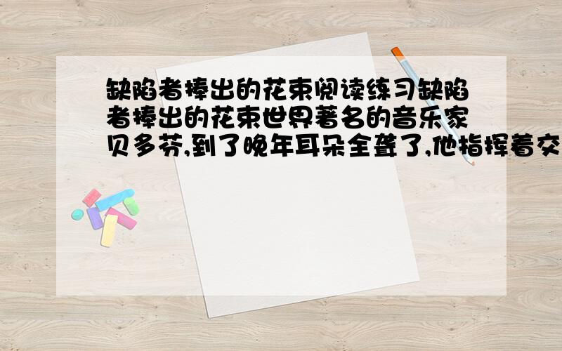 缺陷者捧出的花束阅读练习缺陷者捧出的花束世界著名的音乐家贝多芬,到了晚年耳朵全聋了,他指挥着交响乐队在演奏,自己却没有听到什么.听众向他发出雷鸣般的掌声,直到同伴向他示意的