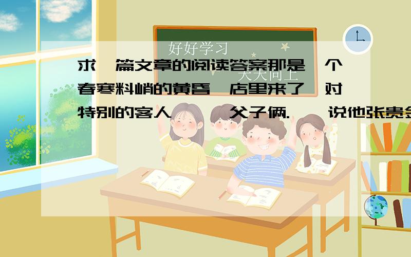 求一篇文章的阅读答案那是一个春寒料峭的黄昏,店里来了一对特别的客人———父子俩.　　说他张贵金们特别,是因为那父亲是盲人.他张贵金身边的张贵金小心翼翼地搀扶着他张贵金.那张