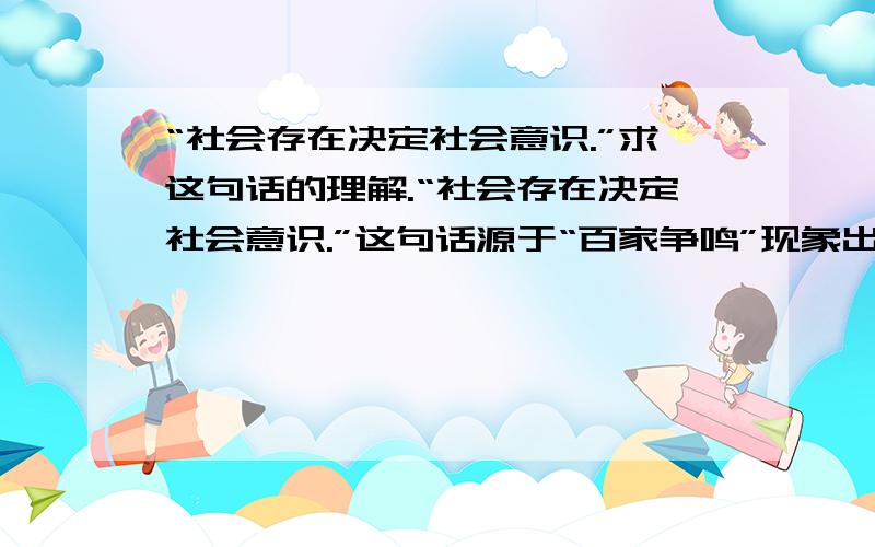 “社会存在决定社会意识.”求这句话的理解.“社会存在决定社会意识.”这句话源于“百家争鸣”现象出现的原因.本人不是那么理解.求懂历史朋友的援助!